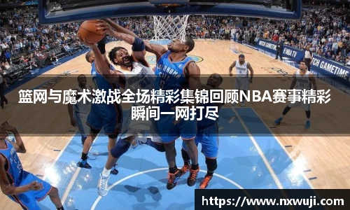 篮网与魔术激战全场精彩集锦回顾NBA赛事精彩瞬间一网打尽